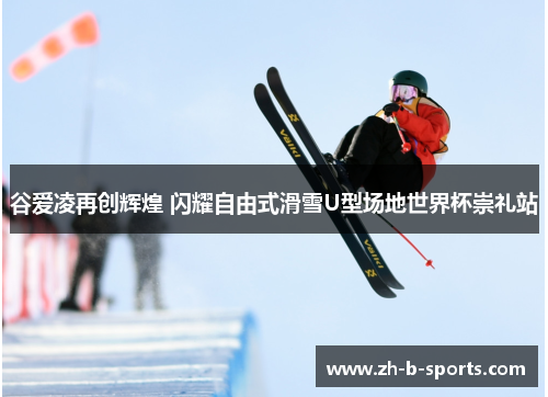 谷爱凌再创辉煌 闪耀自由式滑雪U型场地世界杯崇礼站