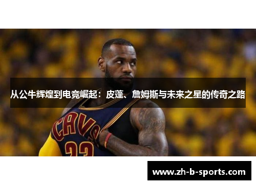从公牛辉煌到电竞崛起：皮蓬、詹姆斯与未来之星的传奇之路