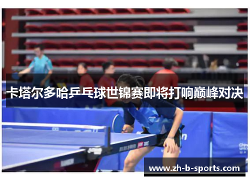 卡塔尔多哈乒乓球世锦赛即将打响巅峰对决